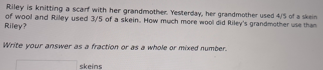 Riley is knitting a scarf with her grandmother. Yesterday, her grandmother used 4/5 of a skein 
of wool and Riley used 3/5 of a skein. How much more wool did Riley's grandmother use than 
Riley? 
Write your answer as a fraction or as a whole or mixed number. 
x=frac  skeins