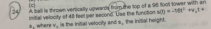 a A ball is thrown vertically upwards from the top of a 96 foot tower with an 
initial velocity of 48 feet per second. Use the function s(t)=-16t^2+v_0t+
S_0 where V_0 is the initial velocity and S_0 the initial height.