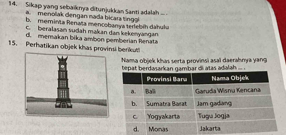 Sikap yang sebaiknya ditunjukkan Santi adalah ... .
a. menolak dengan nada bicara tinggi
b. meminta Renata mencobanya terlebih dahulu
c. beralasan sudah makan dan kekenyangan
d. memakan bika ambon pemberian Renata
15. Perhatikan objek khas provinsi berikut!
Nama objek khas serta provinsi asal daerahnya yang
tepat berdasarkan gambar di atas adalah ... .