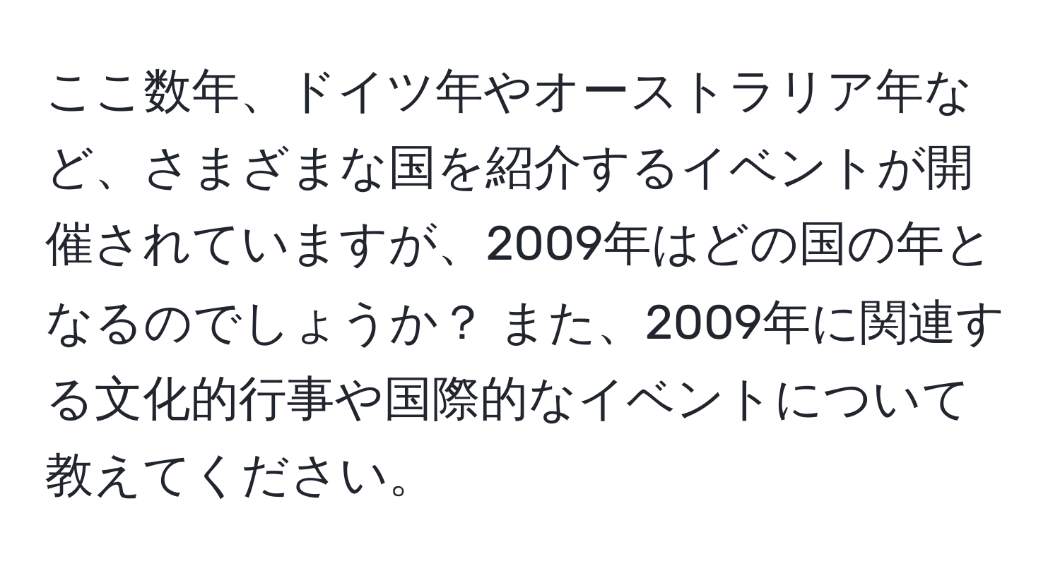 ここ数年、ドイツ年やオーストラリア年など、さまざまな国を紹介するイベントが開催されていますが、2009年はどの国の年となるのでしょうか？ また、2009年に関連する文化的行事や国際的なイベントについて教えてください。