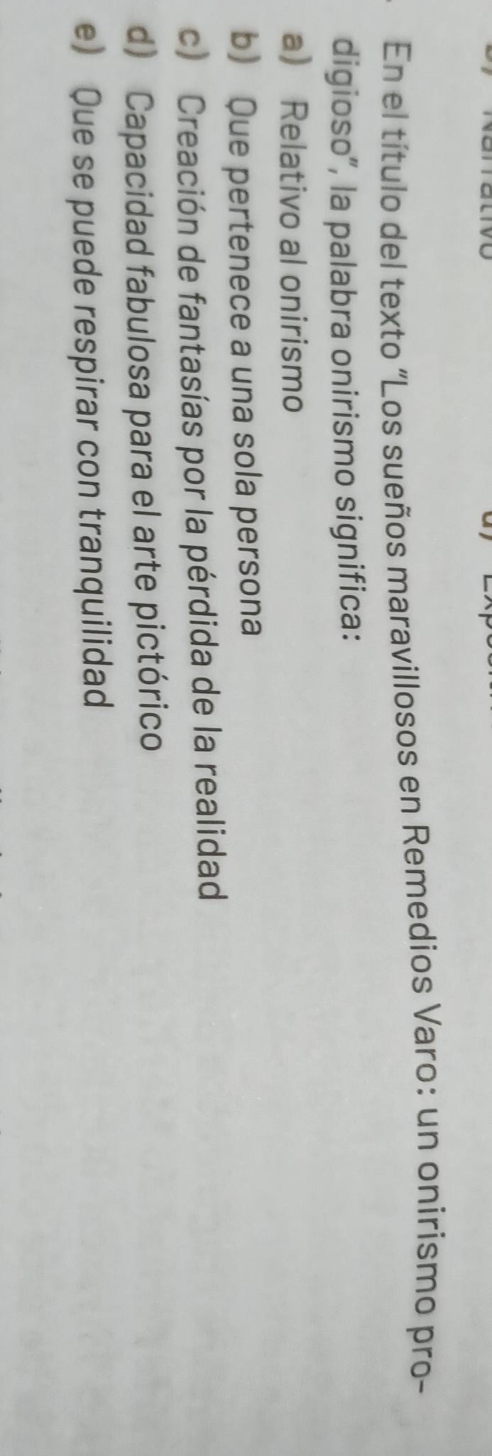 En el título del texto “Los sueños maravillosos en Remedios Varo: un onirismo pro-
digioso”, la palabra onirismo significa:
a Relativo al onirismo
b) Que pertenece a una sola persona
c) Creación de fantasías por la pérdida de la realidad
d) Capacidad fabulosa para el arte pictórico
e) Que se puede respirar con tranquilidad