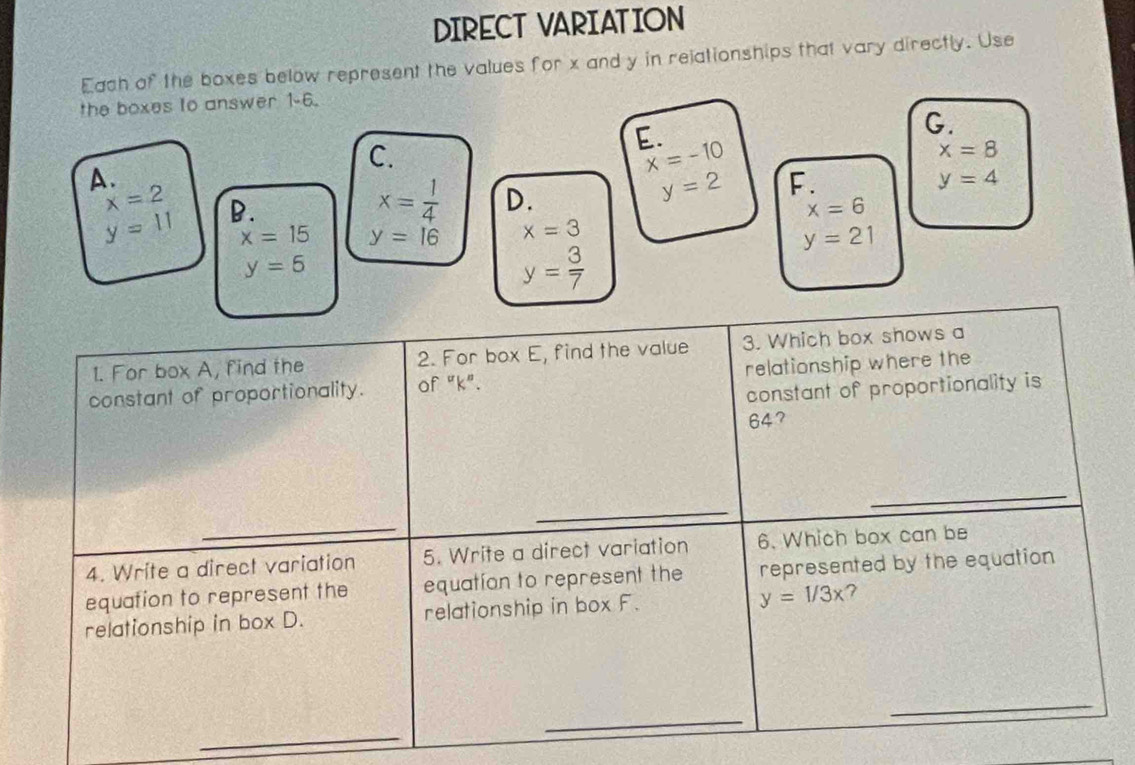 DIRECT VARIATION
Each of the boxes below represent the values for x and y in relationships that vary directly. Use
the boxes to answer 1-6.
E.
G.
C.
x=-10
x=8
A.
x=2
y=11 B.
x= 1/4  D.
y=2 F. y=4
x=6
x=15 y=16 x=3
y=21
y=6
y= 3/7 
_