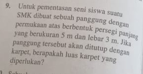 Untuk pementasan seni siswa suatu 
SMK dibuat sebuah panggung dengan 
permukaan atas berbentuk persegi panjang 
yang berukuran 5 m dan lebar 3 m. Jika 
panggung tersebut akan ditutup dengan 
karpet, berapakah luas karpet yang 
diperlukan?