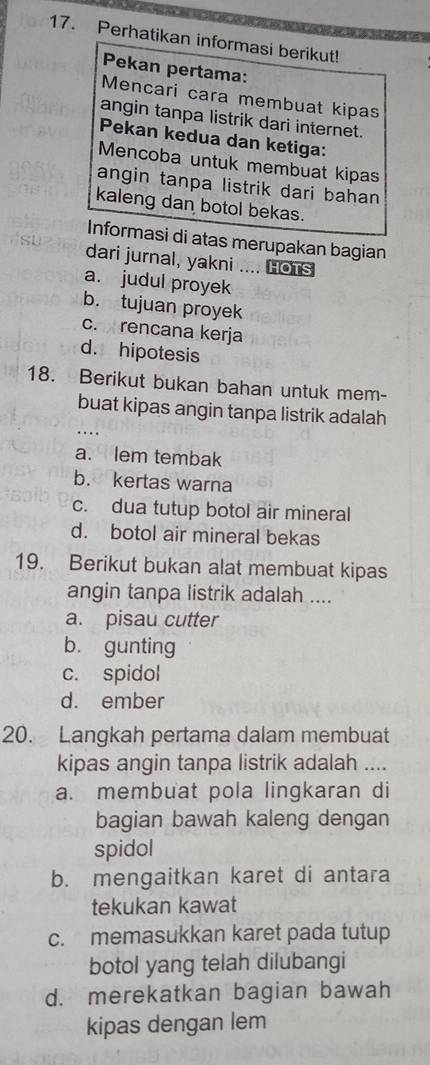 Perhatikan informasi berikut!
Pekan pertama:
Mencari cara membuat kipas
angin tanpa listrik dari internet.
Pekan kedua dan ketiga:
Mencoba untuk membuat kipas
angin tanpa listrik dari bahan
kaleng dan botol bekas.
Informasi di atas merupakan bagian
dari jurnal, yakni .... HOTS
a. judul proyek
b. tujuan proyek
c. rencana kerja
d. hipotesis
18. Berikut bukan bahan untuk mem-
buat kipas angin tanpa listrik adalah
a. lem tembak
b. kertas warna
c. dua tutup botol air mineral
d. botol air mineral bekas
19. Berikut bukan alat membuat kipas
angin tanpa listrik adalah ....
a. pisau cutter
b. gunting
c. spidol
d. ember
20. Langkah pertama dalam membuat
kipas angin tanpa listrik adalah ....
a. membuat pola lingkaran di
bagian bawah kaleng dengan
spidol
b. mengaitkan karet di antara
tekukan kawat
c. memasukkan karet pada tutup
botol yang telah dilubangi
d. merekatkan bagian bawah
kipas dengan lem