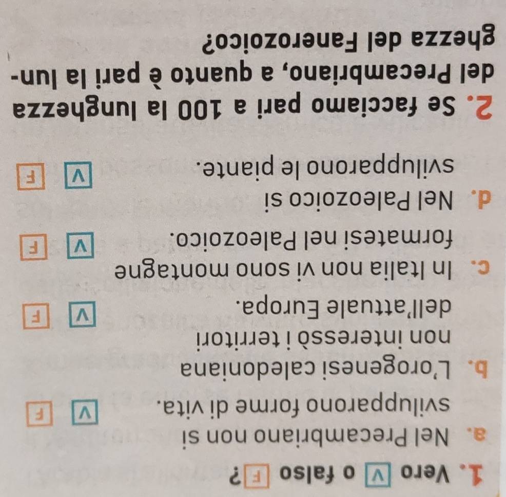 Vero - o falso 」？
a. Nel Precambriano non si
svilupparono forme di vita.
V F
b. L’orogenesi caledoniana
non interessò i territori
dell’attuale Europa.
v F
c. In Italia non vi sono montagne
formatesi nel Paleozoico.
V F
d. Nel Paleozoico si
svilupparono le piante.
V F
2. Se facciamo pari a 100 la lunghezza
del Precambriano, a quanto è pari la lun-
ghezza del Fanerozoico?