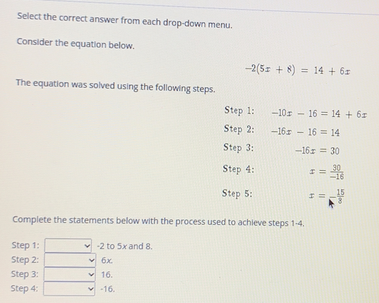 Select the correct answer from each drop-down menu.
Consider the equation below.
-2(5x+8)=14+6x
The equation was solved using the following steps.
Step 1 : -10x-16=14+6x
Step 2: -16x-16=14
Step 3: -16x=30
Step 4: x= 30/-16 
Step 5 :: x= 15/8 
Complete the statements below with the process used to achieve steps 1-4.
Step 1 : =2 to 5x and 8.
Step 2 :: 6x.
Step 3 :: 16.
Step 4 :: -16.