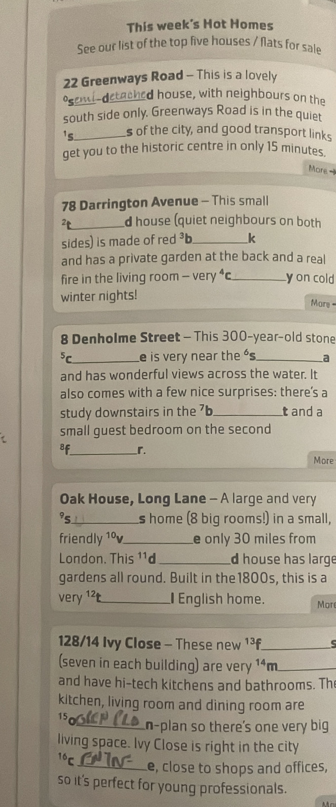 This week's Hot Homes 
See our list of the top five houses / Nats for sale
22 Greenways Road - This is a lovely 
*seml-detached house, with neighbours on the 
south side only. Greenways Road is in the quiet 
_ 1_6
s of the city, and good transport links 
get you to the historic centre in only 15 minutes. 
More -
78 Darrington Avenue - This small 
_2 
d house (quiet neighbours on both 
sides) is made of red 3 _ 
k 
and has a private garden at the back and a real 
fire in the living room -very^4c _ y on cold 
winter nights! 
More 
8 Denholme Street - This 300-year -old stone 
5 _e is very near the s_ 
a 
and has wonderful views across the water. It 
also comes with a few nice surprises: there’s a 
study downstairs in the 7b _ t and a 
small guest bedroom on the second 
8f_ 
r 
More 
Oak House, Long Lane - A large and very 
95_ s home (8 big rooms!) in a small, 
friendly 1ºv_ e only 30 miles from 
London. This ¹¹d _d house has large 
gardens all round. Built in the1800s, this is a 
very 1²t _ English home. More
128/14 Ivy Close - These new 1³f _ 
s 
(seven in each building) are very 14 m _ 
and have hi-tech kitchens and bathrooms. Th 
kitchen, living room and dining room are
15
_n-plan so there's one very big 
living space. Ivy Close is right in the city
16C
_e, close to shops and offices, 
so it's perfect for young professionals.