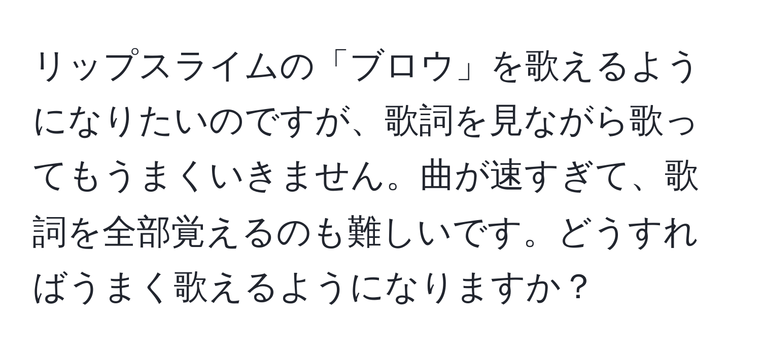 リップスライムの「ブロウ」を歌えるようになりたいのですが、歌詞を見ながら歌ってもうまくいきません。曲が速すぎて、歌詞を全部覚えるのも難しいです。どうすればうまく歌えるようになりますか？