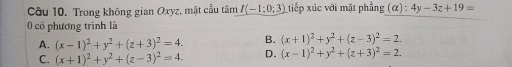 Trong không gian Oxyz, mặt cầu tâm I(-1;0;3) tiếp xúc với mặt phẳng (α) : 4y-3z+19=
0 có phương trình là
A. (x-1)^2+y^2+(z+3)^2=4.
B. (x+1)^2+y^2+(z-3)^2=2.
C. (x+1)^2+y^2+(z-3)^2=4.
D. (x-1)^2+y^2+(z+3)^2=2.
