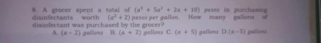 A grocer spent a total of (a^3+5a^2+2a+10) pesos in purchasing
disinfectants worth (a^2+2) pesos per gallon. How many gallons of
disinfectant was purchased by the grocer?
A. (a-2) gallons B. (a+2) gallons C. (a+5) gallons D 1 (a-5) gallans