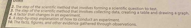 Dawn 
2. The step of the scientific method that involves forming a scientific question to test. 
3. The step of the scientific method that involves collecting data, creating a table and drawing a graph. 
4. A factor that changes in an experiment. 
6. A step-by-step explanation of how to conduct an experiment. 
10. The facts, figures, and other evidence gathered through observations.