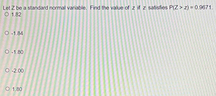 Let Z be a standard normal variable. Find the value of z if z satisfies P(Z>z)=0.9671.
1.82
-1.84
-1.80
-2.00
1.80