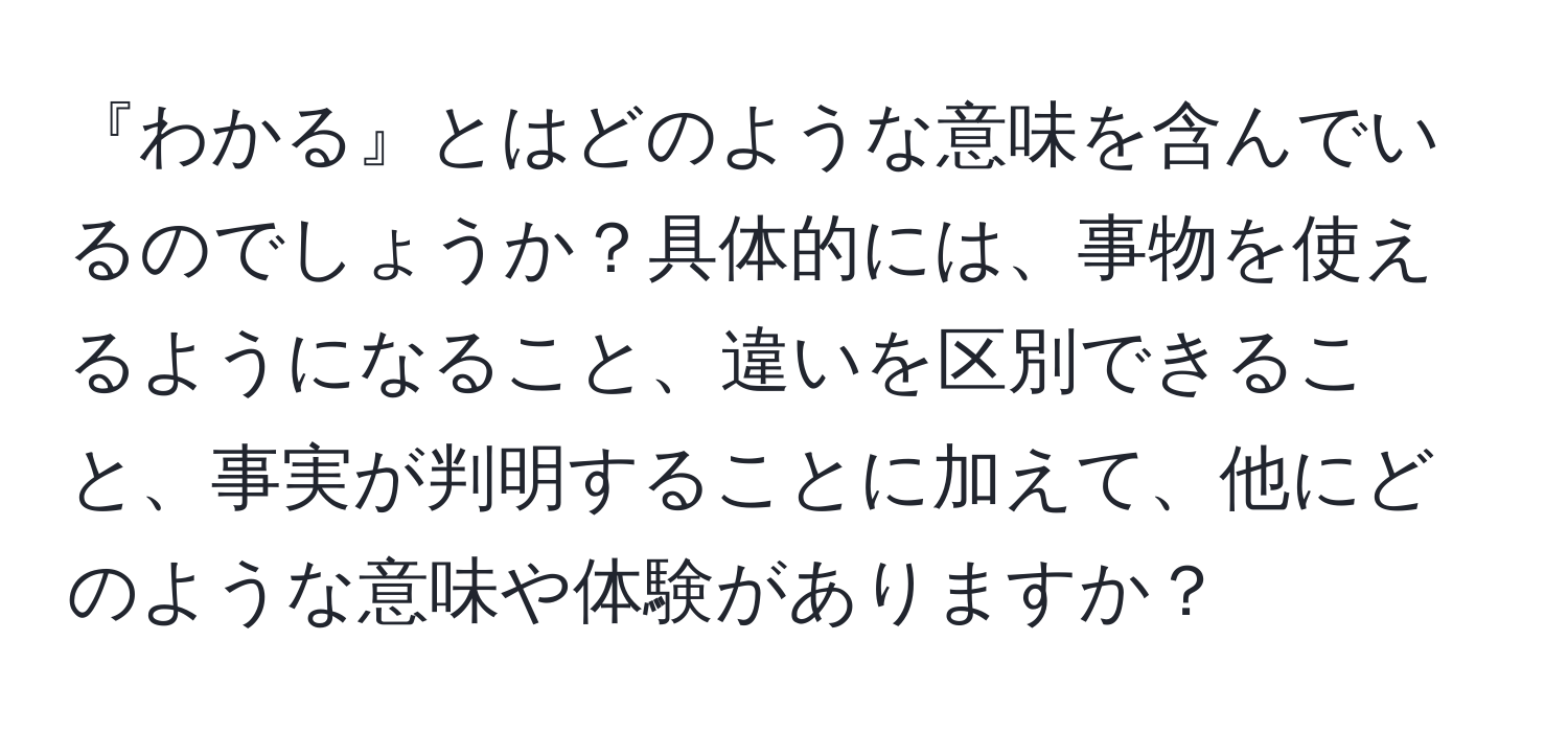 『わかる』とはどのような意味を含んでいるのでしょうか？具体的には、事物を使えるようになること、違いを区別できること、事実が判明することに加えて、他にどのような意味や体験がありますか？