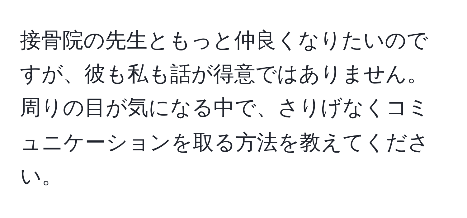 接骨院の先生ともっと仲良くなりたいのですが、彼も私も話が得意ではありません。周りの目が気になる中で、さりげなくコミュニケーションを取る方法を教えてください。