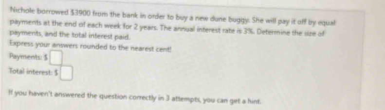 Nichole borrowed $3900 from the bank in order to buy a new dune buggy. She will pay it off by equal 
payments at the end of each week for 2 years. The annual interest rate is 3%. Determine the size of 
payments, and the total interest paid. 
Express your answers rounded to the nearest cent! 
Payments: ^3 □ 
Total interest: $ 5□
If you haven't answered the question correctly in 3 attempts, you can get a hint