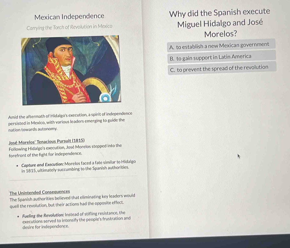 Mexican Independence Why did the Spanish execute
Carrying the Torch of Revolution in Mexico Miguel Hidalgo and José
Morelos?
A. to establish a new Mexican government
B. to gain support in Latin America
C. to prevent the spread of the revolution
Amid the aftermath of Hidalgo's execution, a spirit of independence
persisted in Mexico, with various leaders emerging to guide the
nation towards autonomy.
José Morelos' Tenacious Pursuit (1815)
Following Hidalgo's execution, José Morelos stepped into the
forefront of the fight for independence.
Capture and Execution: Morelos faced a fate similar to Hidalgo
in 1815, ultimately succumbing to the Spanish authorities.
The Unintended Consequences
The Spanish authorities believed that eliminating key leaders would
quell the revolution, but their actions had the opposite effect.
Fueling the Revolution: Instead of stifling resistance, the
executions served to intensify the people's frustration and
desire for independence.