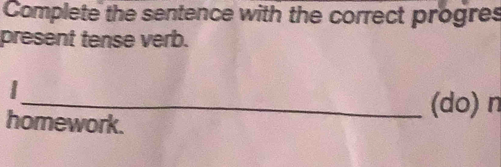 Complete the sentence with the correct progres 
present tense verb. 
I 
_(do) n 
homework.