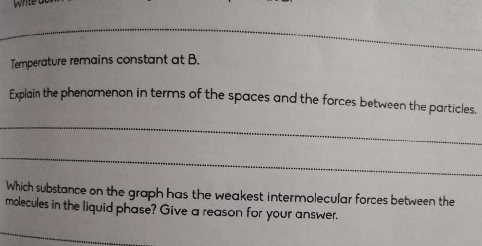 Write 
_ 
_ 
_ 
Temperature remains constant at B. 
Explain the phenomenon in terms of the spaces and the forces between the particles. 
_ 
_ 
Which substance on the graph has the weakest intermolecular forces between the 
molecules in the liquid phase? Give a reason for your answer.