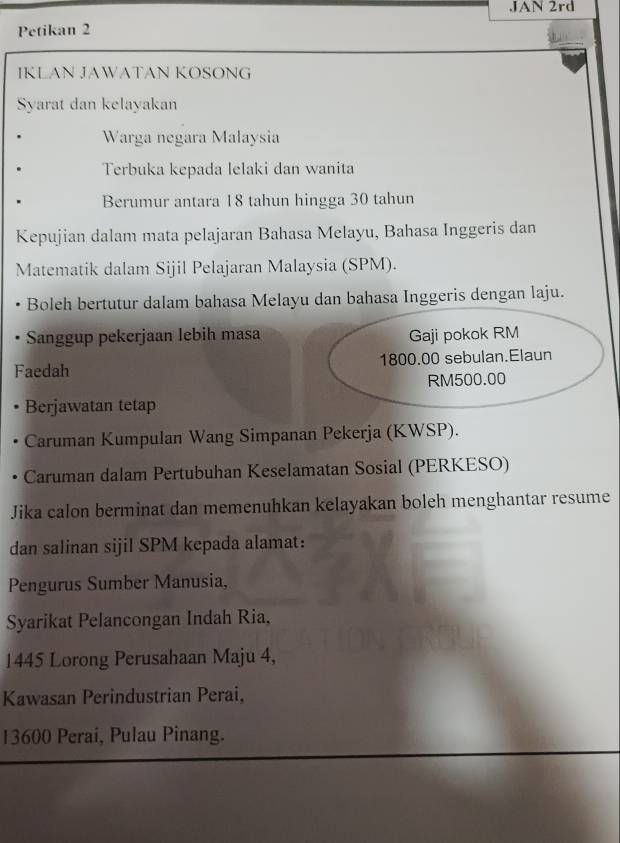 JAN 2rd 
Petikan 2 
IKLAN JAWATAN KOSONG 
Syarat dan kelayakan 
Warga negara Malaysia 
Terbuka kepada lelaki dan wanita 
Berumur antara 18 tahun hingga 30 tahun 
Kepujian dalam mata pelajaran Bahasa Melayu, Bahasa Inggeris dan 
Matematik dalam Sijil Pelajaran Malaysia (SPM). 
Boleh bertutur dalam bahasa Melayu dan bahasa Inggeris dengan laju. 
Sanggup pekerjaan lebih masa Gaji pokok RM
Faedah 1800.00 sebulan.Elaun
RM500.00
Berjawatan tetap 
Caruman Kumpulan Wang Simpanan Pekerja (KWSP). 
Caruman dalam Pertubuhan Keselamatan Sosial (PERKESO) 
Jika calon berminat dan memenuhkan kelayakan boleh menghantar resume 
dan salinan sijil SPM kepada alamat: 
Pengurus Sumber Manusia, 
Syarikat Pelancongan Indah Ria,
1445 Lorong Perusahaan Maju 4, 
Kawasan Perindustrian Perai,
13600 Perai, Pulau Pinang.