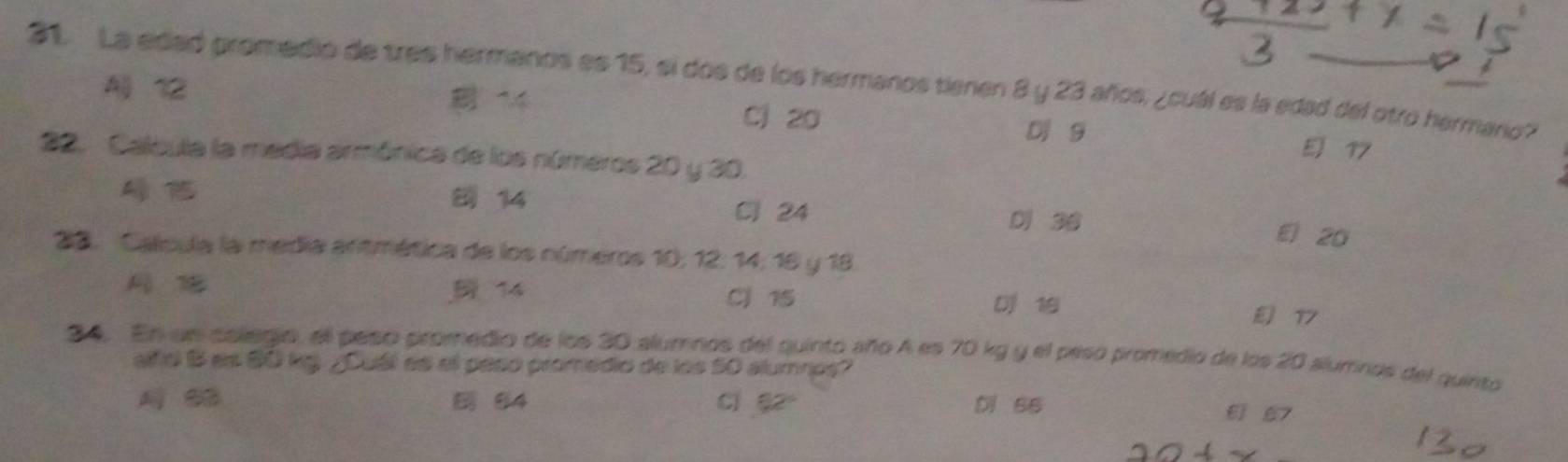 La edad promedio de tres hermanos es 15, si dos de los hermanos tienen 8 y 23 años, ¿cuál es la edad del otro harmario?
A 12 14 Cj 20 EJ 17
D 9
22. Calcula la media armónica de los números 20 y 30.
Cl 24
14 D 36 E 20
23. Calcula la media antmética de los números 10; 12 : 14; 16 y 18.
14 C 15 D 19 17
34. En un aolegio, el peso promedio de los 30 alumnos del quinto año A es 70 kg y el peso promedio de los 20 alumnos del quinto
alfiel B es 60 kg ¿Cuál as el paso promédio de los 50 alumnps?
84 cl g2 Di 66
6 67