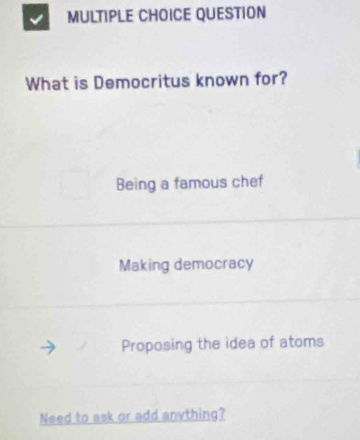 QUESTION
What is Democritus known for?
Being a famous chef
Making democracy
Proposing the idea of atoms
Need to ask or add anything?