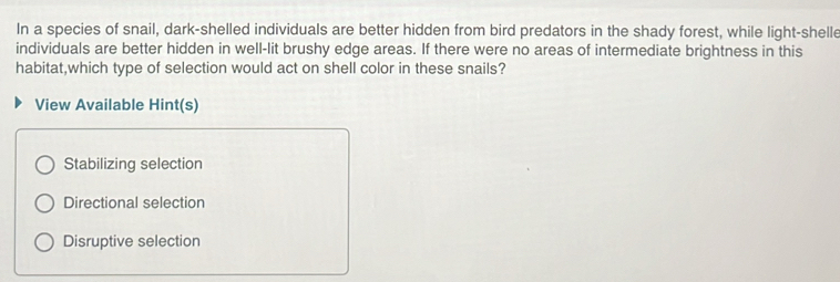 In a species of snail, dark-shelled individuals are better hidden from bird predators in the shady forest, while light-shelle
individuals are better hidden in well-lit brushy edge areas. If there were no areas of intermediate brightness in this
habitat,which type of selection would act on shell color in these snails?
View Available Hint(s)
Stabilizing selection
Directional selection
Disruptive selection