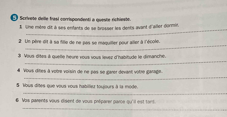 Scrivete delle frasi corrispondenti a queste richieste. 
_ 
1 Une mère dit à ses enfants de se brosser les dents avant d'aller dormir. 
_ 
2 Un père dit à sa fille de ne pas se maquiller pour aller à l'école. 
_ 
3 Vous dites à quelle heure vous vous levez d'habitude le dimanche. 
_ 
4 Vous dites à votre voisin de ne pas se garer devant votre garage. 
5 Vous dites que vous vous habillez toujours à la mode. 
_ 
6 Vos parents vous disent de vous préparer parce qu'il est tard. 
_