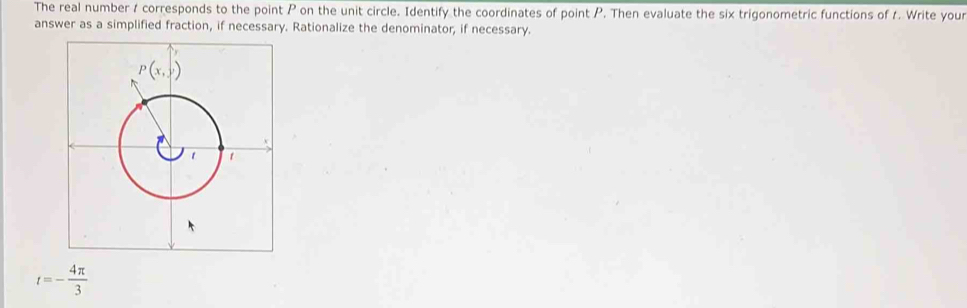 The real number 1 corresponds to the point P on the unit circle. Identify the coordinates of point P. Then evaluate the six trigonometric functions of 1. Write your
answer as a simplified fraction, if necessary. Rationalize the denominator, if necessary.
t=- 4π /3 