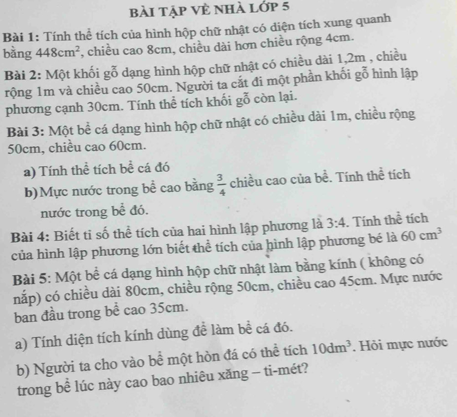 bài tập Vẻ nhà lớp 5 
Bài 1: Tính thể tích của hình hộp chữ nhật có diện tích xung quanh 
bằng 448cm^2 , chiều cao 8cm, chiều dài hơn chiều rộng 4cm. 
Bài 2: Một khối gỗ dạng hình hộp chữ nhật có chiều dài 1, 2m , chiều 
rộng 1m và chiều cao 50cm. Người ta cắt đi một phần khối gỗ hình lập 
phương cạnh 30cm. Tính thể tích khối gỗ còn lại. 
Bài 3: Một bể cá dạng hình hộp chữ nhật có chiều dài 1m, chiều rộng
50cm, chiều cao 60cm. 
a) Tính thể tích bề cá đó 
b)Mực nước trong bể cao bằng  3/4  chiều cao của bề. Tính thể tích 
nước trong bể đó. 
Bài 4: Biết ti số thể tích của hai hình lập phương là 3:4. Tính thể tích 
của hình lập phương lớn biết thể tích của hình lập phương bé là 60cm^3
Bài 5: Một bể cá dạng hình hộp chữ nhật làm bằng kính ( không có 
nắp) có chiều dài 80cm, chiều rộng 50cm, chiều cao 45cm. Mực nước 
ban đầu trong bể cao 35cm. 
a) Tính diện tích kính dùng để làm bề cá đó. 
b) Người ta cho vào bể một hòn đá có thể tích 10dm^3. Hỏi mực nước 
trong bể lúc này cao bao nhiêu xăng - ti-mét?