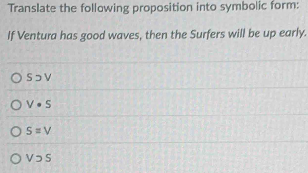 Translate the following proposition into symbolic form:
If Ventura has good waves, then the Surfers will be up early.
S⊃ V
V· S
Sequiv V
Vsupset S