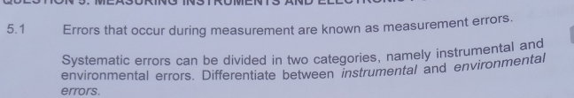 5.1 Errors that occur during measurement are known as measurement errors. 
Systematic errors can be divided in two categories, namely instrumental and 
environmental errors. Differentiate between instrumental and environmental 
errors.