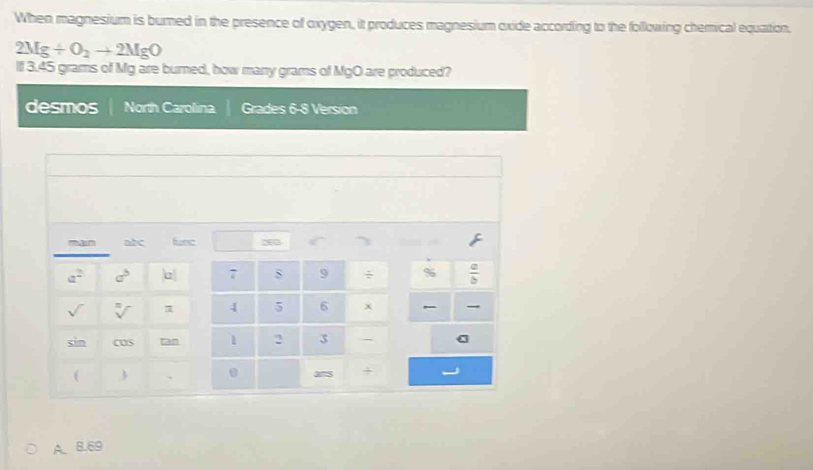 When magnesium is burned in the presence of oxygen, it produces magnesium oxide according to the following chemical equation.
2Mg+O_2to 2MgO
lf 3.45 grams of Mg are burned, how manry grams of MgO are produced?
desmos North Carolina Grades 6-8 Version
A. 8.69