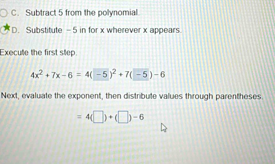 C. Subtract 5 from the polynomial.
D. Substitute - 5 in for x wherever x appears.
Execute the first step.
4x^2+7x-6=4(-5)^2+7(-5)-6
Next, evaluate the exponent, then distribute values through parentheses.
=4(□ )+(□ )-6