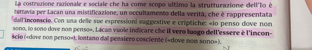 La costruzione razionale e sociale che ha come scopo ultimo la strutturazione dell'Io è 
tuttavia per Lacan una mistificazione, un occultamento della verità, che è rappresentata 
dall’inconscio. Con una delle sue espressioni suggestive e criptiche: «io penso dove non 
sono, io sono dove non penso», Lacan vuole indicare che il vero luogo dell’essere è l’incon- 
scio («dove non penso»), lontano dal pensiero cosciente («dove non sono»).