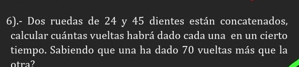 6).- Dos ruedas de 24 y 45 dientes están concatenados, 
calcular cuántas vueltas habrá dado cada una en un cierto 
tiempo. Sabiendo que una ha dado 70 vueltas más que la 
otra?