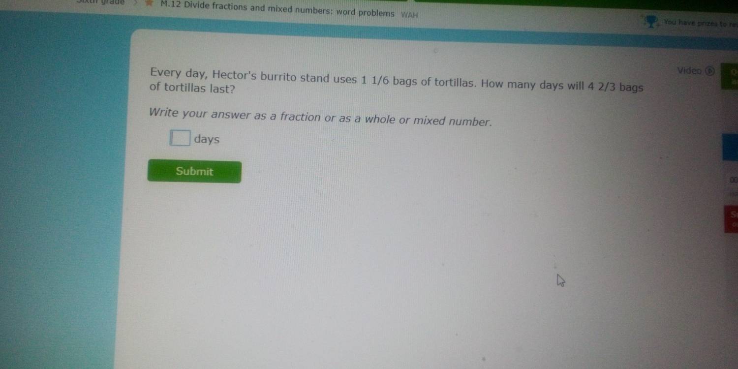 Divide fractions and mixed numbers: word problems WAH You have prizes to re 
Video ⑥ 
Every day, Hector's burrito stand uses 1 1/6 bags of tortillas. How many days will 4 2/3 bags 
of tortillas last? 
Write your answer as a fraction or as a whole or mixed number.
days
Submit 
1