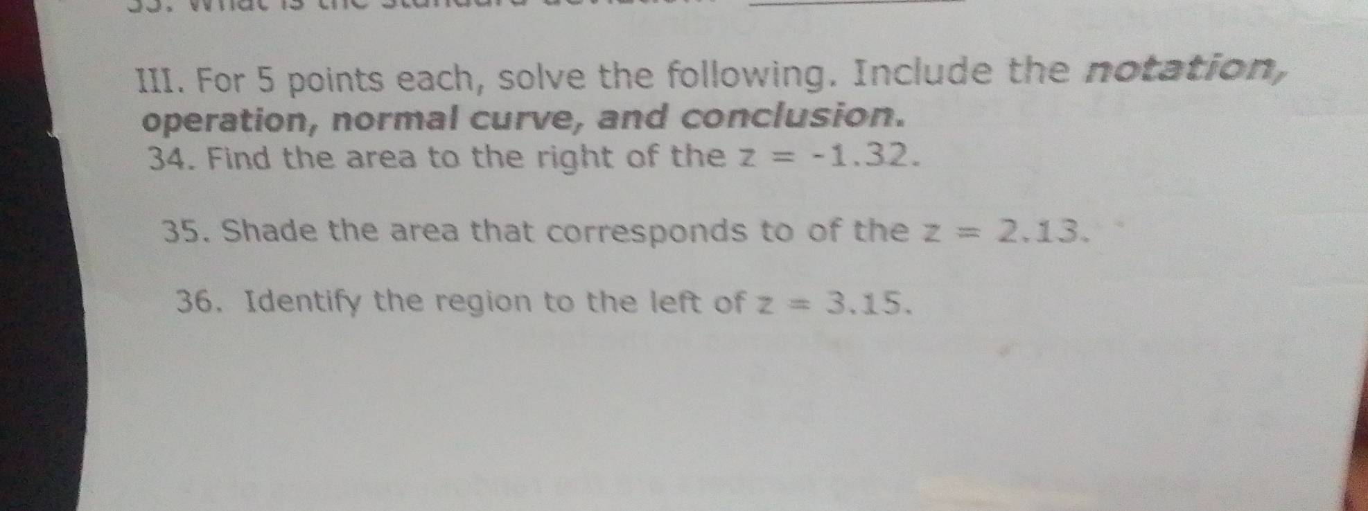 For 5 points each, solve the following. Include the notation, 
operation, normal curve, and conclusion. 
34. Find the area to the right of the z=-1.32. 
35. Shade the area that corresponds to of the z=2.13. 
36. Identify the region to the left of z=3.15.