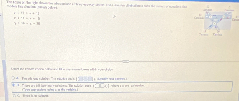 The figure on the right shows the intersections of three one-way streets. Use Gaussian elimination to solve the system of equations that
models this situation (shown below).
x+12=y+13
z+14=x+5
14
Carsin
y+18=z+26
Select the correct choice below and fill in any answer boxes within your choice.
A. There is one solution. The solution set is  (□ ,□ ,□ ) (Simplify your answers.)
B. There are infinitely many solutions. The solution set is  (□ ,□ ,z) , where z is any real number
(Type expressions using z as the varlable.)
C. There is no solution