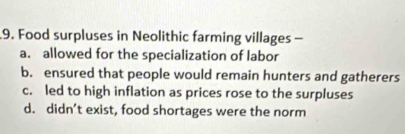 Food surpluses in Neolithic farming villages -
a. allowed for the specialization of labor
b. ensured that people would remain hunters and gatherers
c. led to high inflation as prices rose to the surpluses
d. didn’t exist, food shortages were the norm