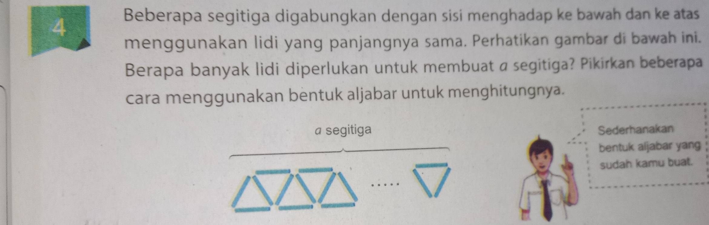 Beberapa segitiga digabungkan dengan sisi menghadap ke bawah dan ke atas 
menggunakan lidi yang panjangnya sama. Perhatikan gambar di bawah ini. 
Berapa banyak lidi diperlukan untuk membuat a segitiga? Pikirkan beberapa 
cara menggunakan bentuk aljabar untuk menghitungnya. 
a segitiga Sederhanakan 
bentuk aljabar yang 
sudah kamu buat.