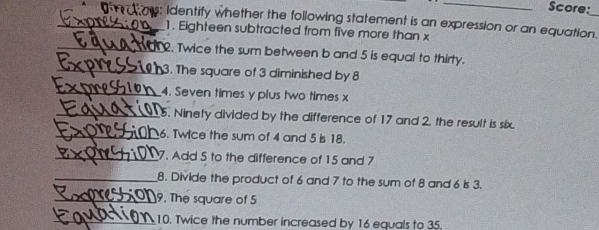 Score: 
_s: Identify whether the following statement is an expression or an equation._ 
1. Eighteen subtracted from five more than x
_ 
. Twice the sum between b and 5 is equal to thirty. 
_3. The square of 3 diminished by 8
_4. Seven times y plus two times x
_5. Ninety divided by the difference of 17 and 2. the result is six. 
_6. Twice the sum of 4 and 5 is 18. 
_7. Add 5 to the difference of 15 and 7
_8. Divide the product of 6 and 7 to the sum of 8 and 6 is 3. 
_9. The square of 5
_10. Twice the number increased by 16 equals to 35.