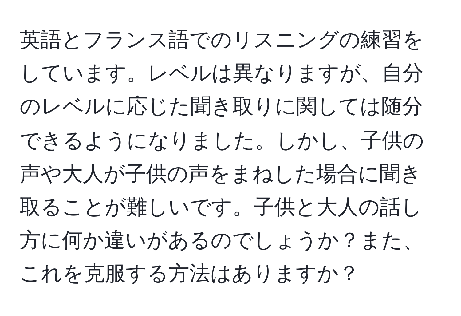 英語とフランス語でのリスニングの練習をしています。レベルは異なりますが、自分のレベルに応じた聞き取りに関しては随分できるようになりました。しかし、子供の声や大人が子供の声をまねした場合に聞き取ることが難しいです。子供と大人の話し方に何か違いがあるのでしょうか？また、これを克服する方法はありますか？