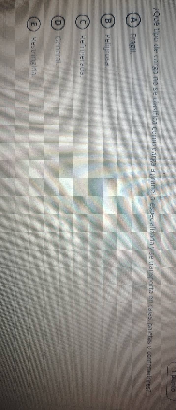 punto
¿Qué tipo de carga no se clasifica como carga a granel o especializada y se transporta en cajas, paletas o contenedores?
A Frágil.
B Peligrosa.
C) Refrigerada.
D General.
E Restringida.