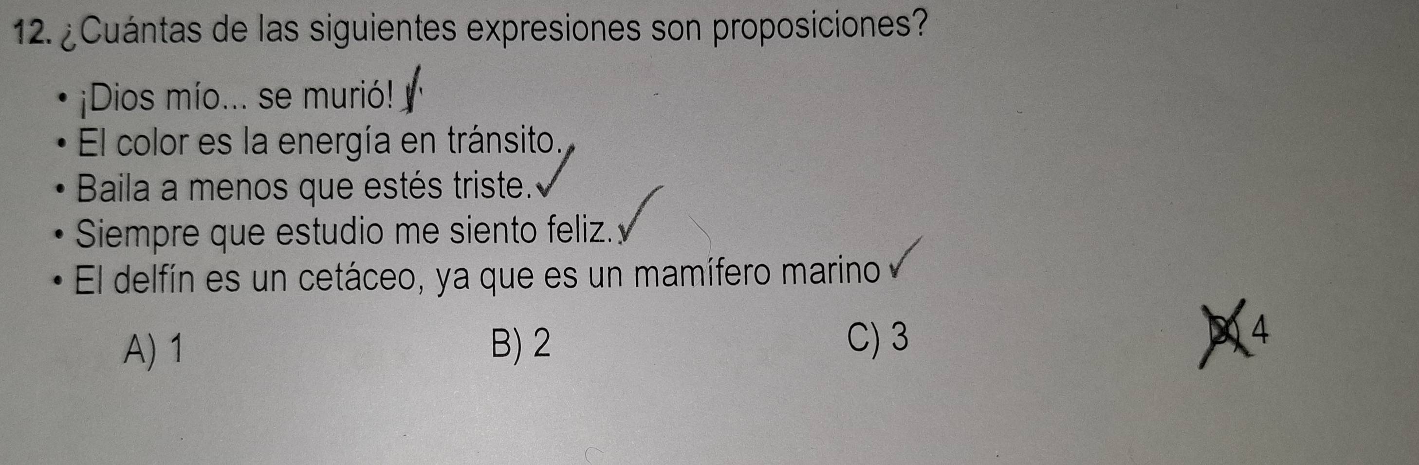 ¿Cuántas de las siguientes expresiones son proposiciones?
¡Dios mío... se murió!
El color es la energía en tránsito.
Baila a menos que estés triste.
Siempre que estudio me siento feliz.
El delfín es un cetáceo, ya que es un mamífero marino
C) 3
A) 1 B) 2 4