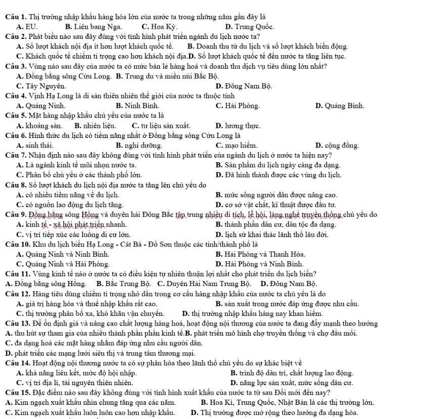 Cầu 1. Thị trường nhập khẩu hàng hóa lớn của nước ta trong những năm gần đây là
A. EU. B. Liên bang Nga. C. Hoa Kỳ. D. Trung Quốc.
Câu 2. Phát biểu nào sau đây đúng với tình hình phát triển ngành du lịch nước ta?
A. Sổ lượt khách nội địa ít hơn lượt khách quốc tế. B. Doanh thu từ du lịch và số lượt khách biển động.
C. Khách quốc tế chiếm ti trọng cao hơn khách nội địa.D. Số lượt khách quốc tế đến nước ta tăng liên tục.
Cầu 3. Vùng nào sau đây của nước ta có mức bản lẻ hàng hoá và doanh thu dịch vụ tiêu dùng lớn nhất?
A. Đồng bằng sông Cửu Long. B. Trung du và miền núi Bắc Bộ.
C. Tây Nguyên. D. Đồng Nam Bộ.
Câu 4. Vịnh Hạ Long là di sản thiên nhiên thể giới của nước ta thuộc tỉnh
A. Quảng Ninh B. Ninh Binh. C. Hải Phòng. D. Quảng Bình.
Câu 5. Mặt hàng nhập khẩu chủ yểu của nước ta là
A. khoáng sản. B. nhiên liệu. C. tư liệu sản xuất. D. lưong thực.
Câu 6. Hình thức du lịch có tiểm năng nhất ở Đồng bằng sông Cửu Long là
A. sinh thái. B. nghi dưỡng. C. mạo hiểm. D. cộng đồng.
Câu 7. Nhận định nào sau đây không đúng với tình hình phát triển của ngành du lịch ở nước ta hiện nay?
A. Là ngành kinh tế mũi nhọn nước ta. B. Sản phẩm du lịch ngày càng đa dạng.
C. Phân bố chủ yếu ở các thành phố lớn. D. Đã hình thành được các vùng du lịch.
Câu 8. Số lượt khách du lịch nội địa nước ta tăng lên chủ yêu do
A. có nhiều tiểm năng về du lịch. B. mức sồng người dân được nâng cao.
C. có nguồn lao động du lịch tăng. D. cơ sở vật chất, kĩ thuật được đầu tư.
Câu 9. Động bằng sông Hồng và duyên hải Đông Bắc tập trung nhiệu di tích, lễ hội, làng nghệ truyền thống chủ yểu do
A. kinh tế - xã hội phát triển nhanh, B. thành phân dân cư, dân tộc đa dạng.
C. vị trí tiếp xúc các luồng di cư lớn. D. lịch sử khai thác lãnh thổ lâu đời.
Câu 10. Khu du lịch biển Hạ Long - Cát Bà - Đồ Sơn thuộc các tỉnh/thành phố là
A. Quảng Ninh và Ninh Bình. B. Hài Phòng và Thanh Hóa.
C. Quảng Ninh và Hải Phỏng. D. Hải Phòng và Ninh Bình.
Câu 11. Vùng kinh tế nào ở nước ta có điều kiện tự nhiên thuận lợi nhất cho phát triển du lịch biển?
A. Đồng bằng sông Hồng. B. Bắc Trung Bộ. C. Duyên Hải Nam Trung Bộ. D. Đông Nam Bộ.
Cầu 12. Hàng tiêu dùng chiếm tỉ trọng nhỏ dẫn trong cơ cầu hàng nhập khẩu của nước ta chủ yểu là do
A. giá trị hàng hóa và thuể nhập khẩu rắt cao. B. sản xuất trong nước đáp ứng được nhu cầu.
C. thị trường phân bố xa, khó khăn vận chuyển. D. thị trường nhập khẩu hàng nay khan hiểm.
Câu 13. Để ổn định giá và nâng cao chất lượng hàng hoá, hoạt động nội thương của nước ta đang đẩy mạnh theo hướng
A. thu hút sự tham gia của nhiều thành phần phần kinh tế.B. phát triển mô hình chợ truyền thống và chợ đầu mối.
C. đa dạng hoá các mặt hàng nhằm đáp ứng nhu cầu người dân.
D. phát triển các mạng lưới siêu thị và trung tâm thương mại.
Câu 14. Hoạt động nội thương nước ta có sự phân hóa theo lãnh thổ chủ yểu do sự khác biệt về
A. khả năng liên kết, mức độ hội nhập. B. trình độ dân trí, chất lượng lao động.
C. vị trí địa lí, tài nguyên thiên nhiên. D. năng lực sản xuất, mức sống dân cư.
Câu 15. Đặc điểm nào sau đây không đúng với tình hình xuất khẩu của nước ta từ sau Đổi mới đến nay?
A. Kim ngạch xuất khẩu nhìn chung tăng qua các năm.  B. Hoa Kì, Trung Quốc, Nhật Bản là các thị trường lớn.
C. Kim ngạch xuất khẩu luôn luôn cao hơn nhập khẩu. D. Thị trường được mở rộng theo hướng đa dạng hóa.