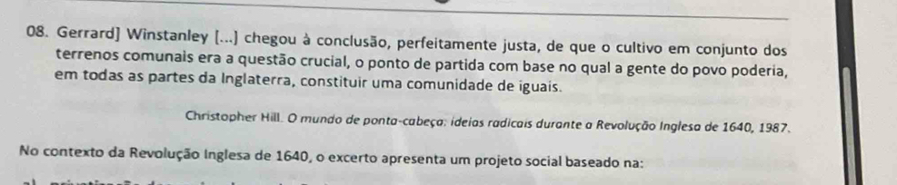 Gerrard] Winstanley (...) chegou à conclusão, perfeitamente justa, de que o cultivo em conjunto dos 
terrenos comunais era a questão crucial, o ponto de partida com base no qual a gente do povo poderia, 
em todas as partes da Inglaterra, constituir uma comunidade de iguais. 
Christopher Hill. O mundo de ponta-cabeça: ideias radicais durante a Revolução Inglesa de 1640, 1987. 
No contexto da Revolução Inglesa de 1640, o excerto apresenta um projeto social baseado na: