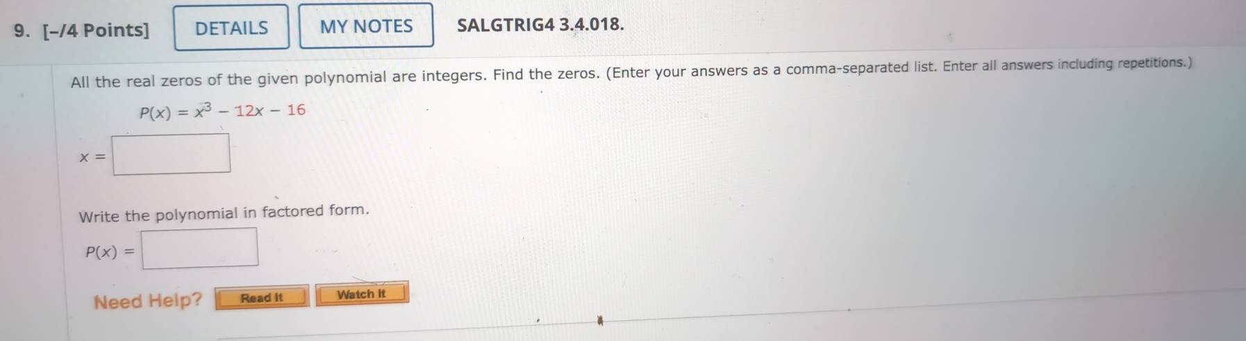 DETAILS MY NOTES SALGTRIG4 3.4.018. 
All the real zeros of the given polynomial are integers. Find the zeros. (Enter your answers as a comma-separated list. Enter all answers including repetitions.)
P(x)=x^3-12x-16
x=
Write the polynomial in factored form.
P(x)=
Need Help? Read it Watch it