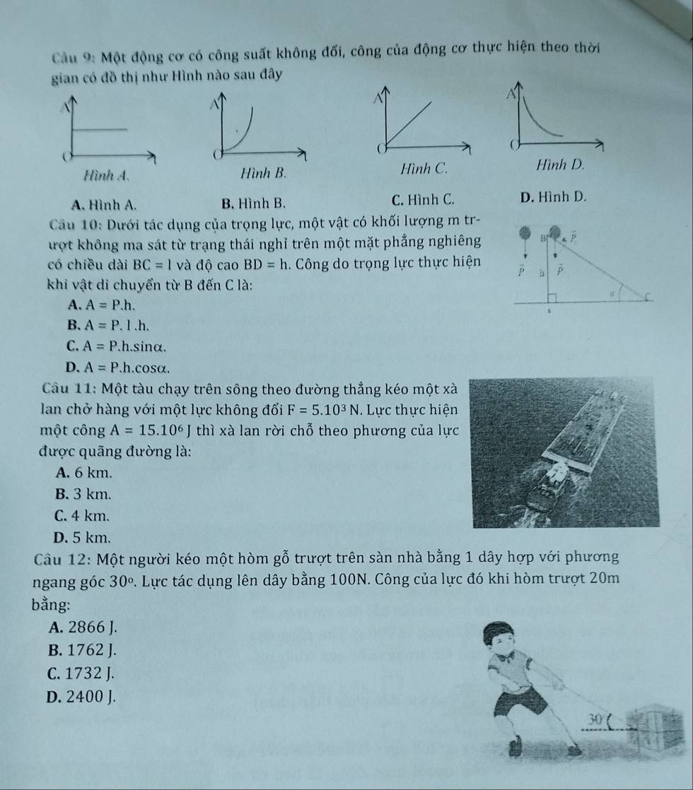 Cầu 9: Một động cơ có công suất không đối, công của động cơ thực hiện theo thời
gian có đồ thị như Hình nào sau đây
A. Hình A. B. Hình B. C. Hình C. D. Hình D.
Cầu 10: Dưới tác dụng của trọng lực, một vật có khối lượng m tr-
ượt không ma sát từ trạng thái nghỉ trên một mặt phẳng nghiêng B[
có chiều dài BC=1 và độ cao BD=h. Công do trọng lực thực hiện p h p
khi vật di chuyển từ B đến C là:
。 C
A. A=P.h.
B. A=P.1.h.
C. A=P.h.sin alpha.
D. A=P.h.cos alpha. 
Cầu 11: Một tàu chạy trên sông theo đường thẳng kéo một xà
lan chở hàng với một lực không đổi F=5.10^3N. Lực thực hiện
một công A=15.10^6J thì xà lan rời chỗ theo phương của lực
được quãng đường là:
A. 6 km.
B. 3 km.
C. 4 km.
D. 5 km.
Câu 12: Một người kéo một hòm gỗ trượt trên sàn nhà bằng 1 dây hợp với phương
ngang góc 30°. Lực tác dụng lên dây bằng 100N. Công của lực đó khi hòm trượt 20m
bằng:
A. 2866 J.
B. 1762 J.
C. 1732 J.
D. 2400 J.