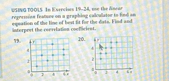 USING TOOLS In Exercises 19-24, use the linear 
regression feature on a graphing calculator to find an 
equation of the line of best fit for the data. Find and 
interpret the correlation coefficient. 
19. y
20. y
4
4
2
2
0 6 x
0 2 4 6 x 2 A