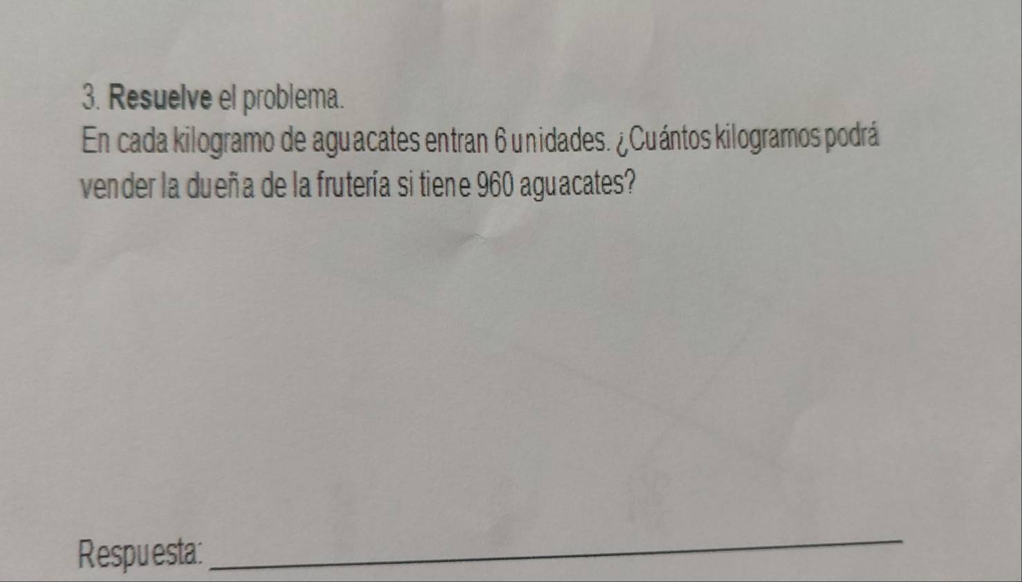 Resuelve el problema. 
En cada kilogramo de aguacates entran 6 unidades. ¿Cuántos kilogramos podrá 
vender la dueña de la frutería si tiene 960 aguacates? 
Respuesta: 
_